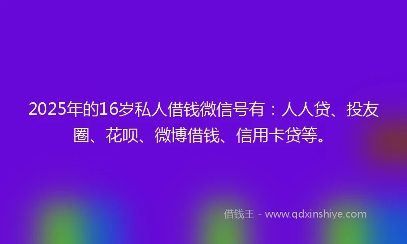 2025年的16岁私人借钱微信号有：人人贷、投友圈、花呗、微博借钱、信用卡贷等。
