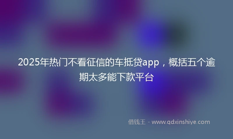 2025年热门不看征信的车抵贷app，概括五个逾期太多能下款平台