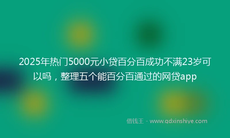 2025年热门5000元小贷百分百成功不满23岁可以吗,整理五个能百分百通过的网贷app