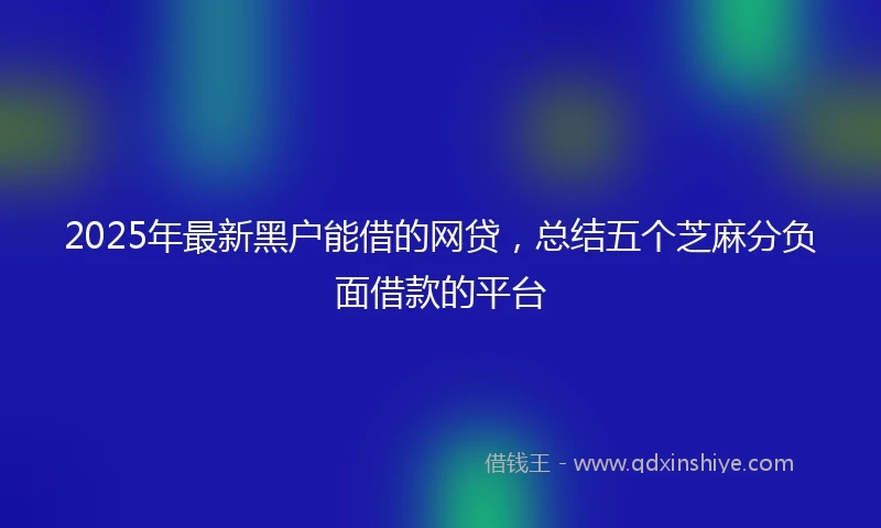 2025年最新黑户能借的网贷，总结五个芝麻分负面借款的平台