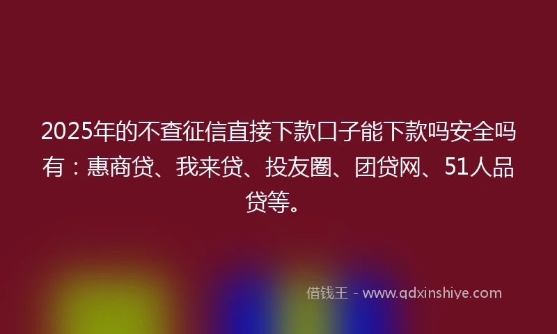 2025年的不查征信直接下款口子能下款吗安全吗有：惠商贷、我来贷、投友圈、团贷网、51人品贷等。