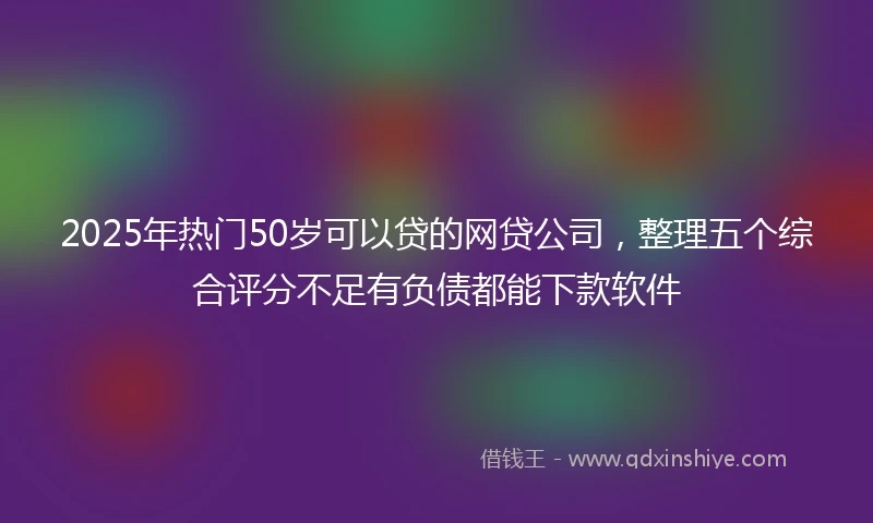 2025年热门50岁可以贷的网贷公司，整理五个综合评分不足有负债都能下款软件