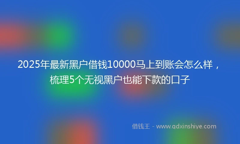 2025年最新黑户借钱10000马上到账会怎么样，梳理5个无视黑户也能下款的口子
