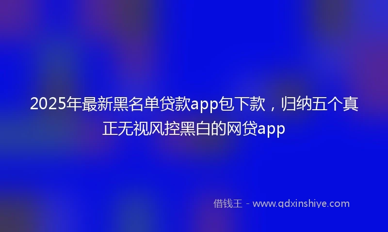 2025年最新黑名单贷款app包下款，归纳五个真正无视风控黑白的网贷app