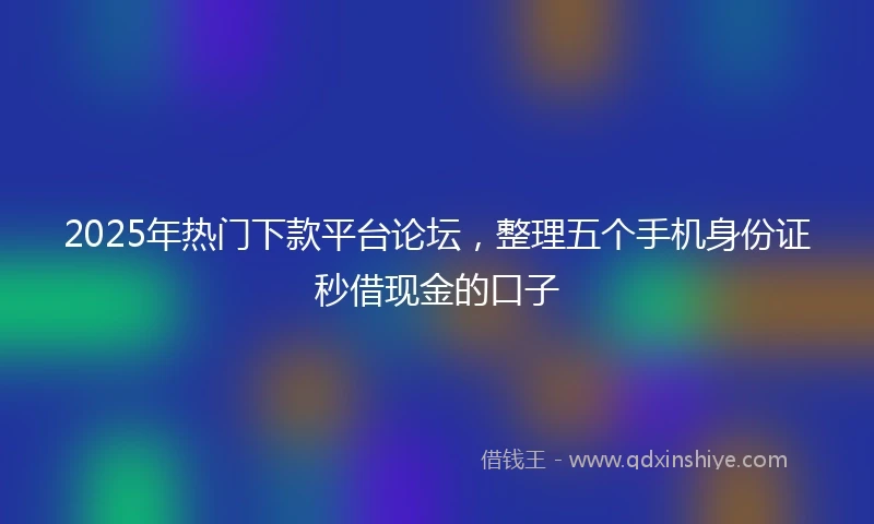 2025年热门下款平台论坛，整理五个手机身份证秒借现金的口子