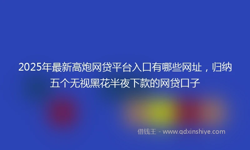 2025年最新高炮网贷平台入口有哪些网址，归纳五个无视黑花半夜下款的网贷口子