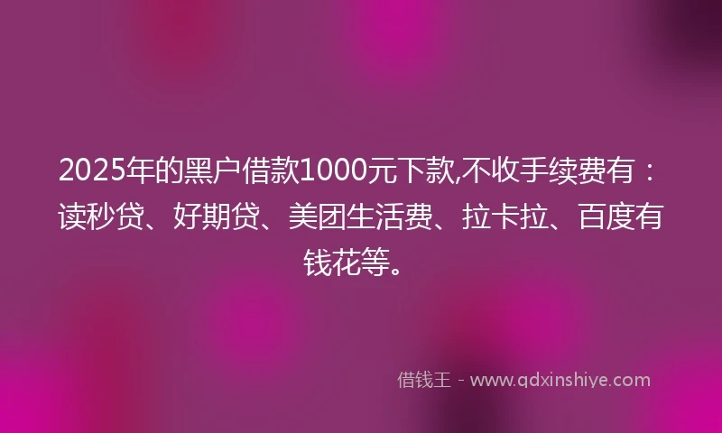 2025年的黑户借款1000元下款,不收手续费有：读秒贷、好期贷、美团生活费、拉卡拉、百度有钱花等。