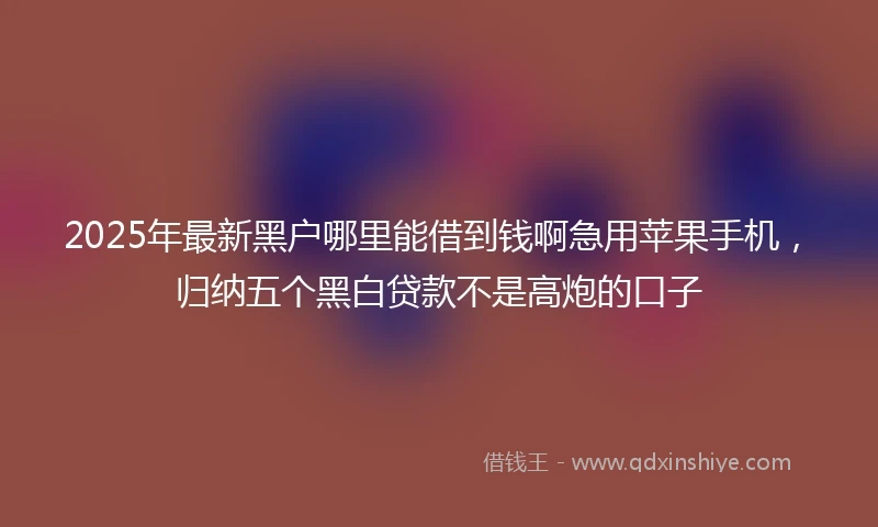 2025年最新黑户哪里能借到钱啊急用苹果手机，归纳五个黑白贷款不是高炮的口子