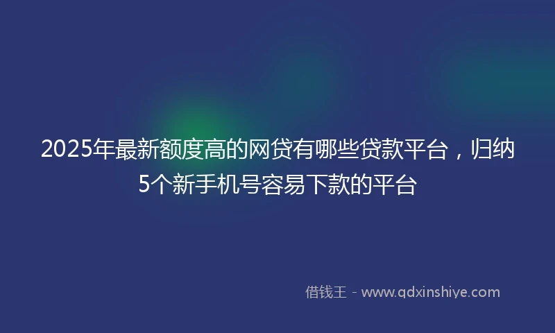 2025年最新额度高的网贷有哪些贷款平台，归纳5个新手机号容易下款的平台