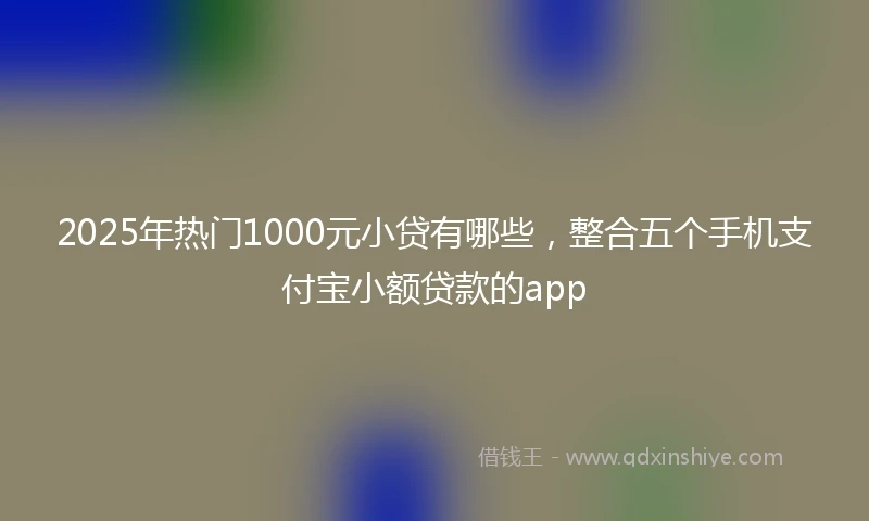 2025年热门1000元小贷有哪些，整合五个手机支付宝小额贷款的app