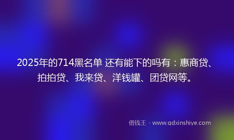 2025年的714黑名单 还有能下的吗有：惠商贷、拍拍贷、我来贷、洋钱罐、团贷网等。