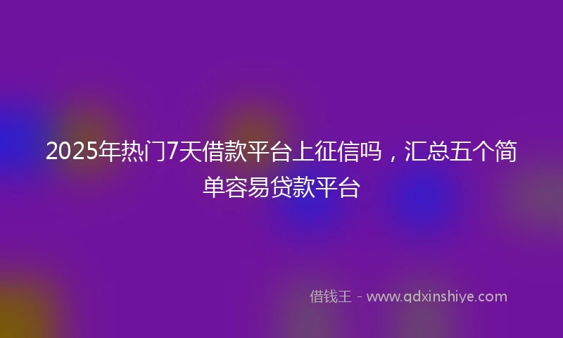 2025年热门7天借款平台上征信吗，汇总五个简单容易贷款平台