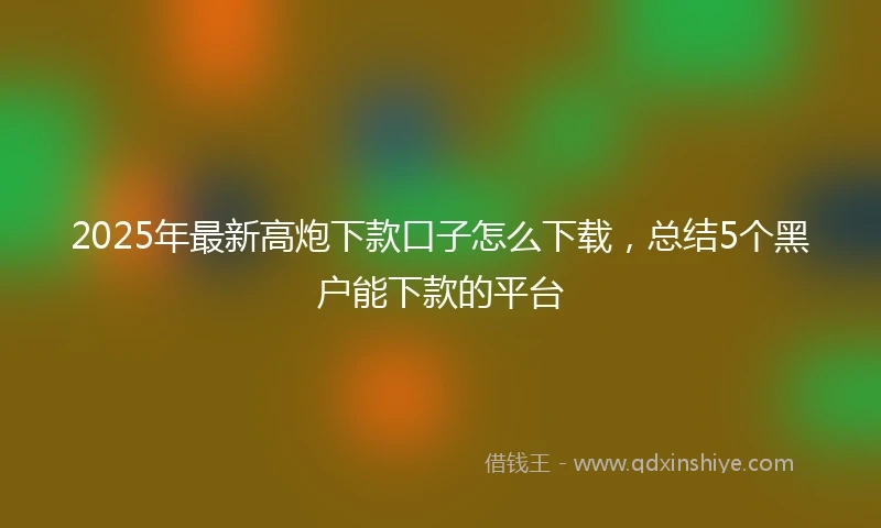 2025年最新高炮下款口子怎么下载，总结5个黑户能下款的平台
