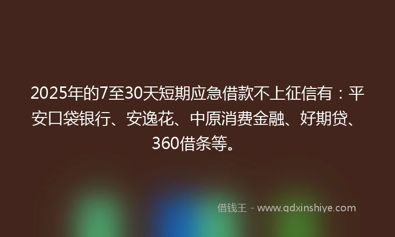 2025年的7至30天短期应急借款不上征信有:平安口袋银行、安逸花、中原消费金融、好期贷、360借条等。