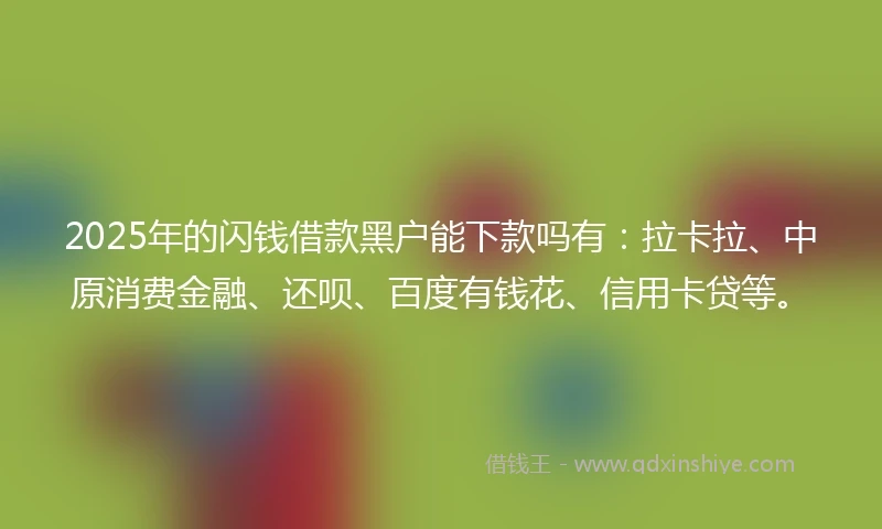 2025年的闪钱借款黑户能下款吗有：拉卡拉、中原消费金融、还呗、百度有钱花、信用卡贷等。