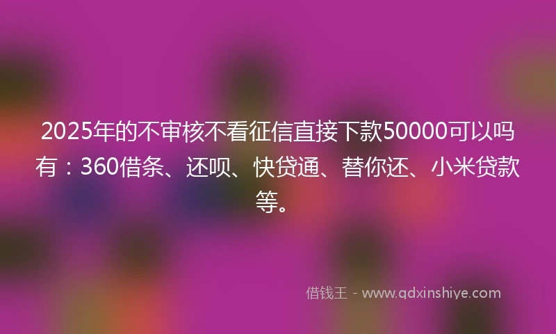 2025年的不审核不看征信直接下款50000可以吗有：360借条、还呗、快贷通、替你还、小米贷款等。