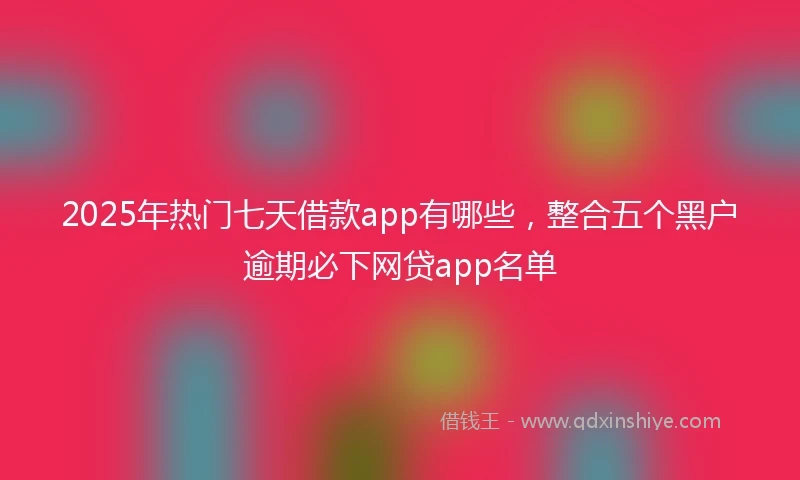 2025年热门七天借款app有哪些,整合五个黑户逾期必下网贷app名单