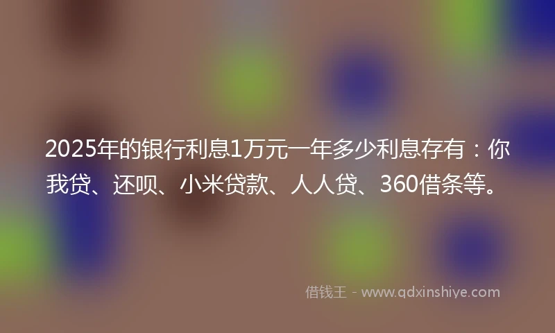 2025年的银行利息1万元一年多少利息存有：你我贷、还呗、小米贷款、人人贷、360借条等。
