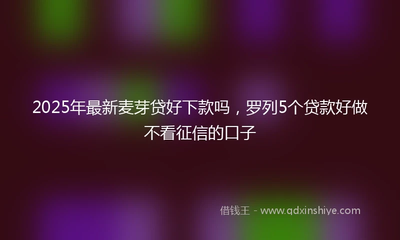 2025年最新麦芽贷好下款吗，罗列5个贷款好做不看征信的口子