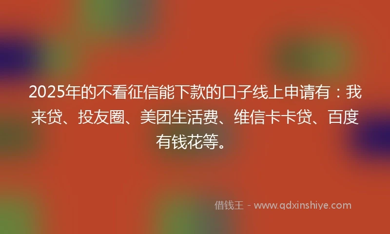2025年的不看征信能下款的口子线上申请有：我来贷、投友圈、美团生活费、维信卡卡贷、百度有钱花等。