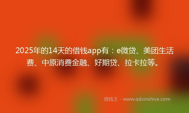2025年的14天的借钱app有:e微贷、美团生活费、中原消费金融、好期贷、拉卡拉等。