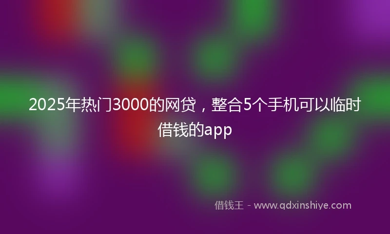 2025年热门3000的网贷，整合5个手机可以临时借钱的app