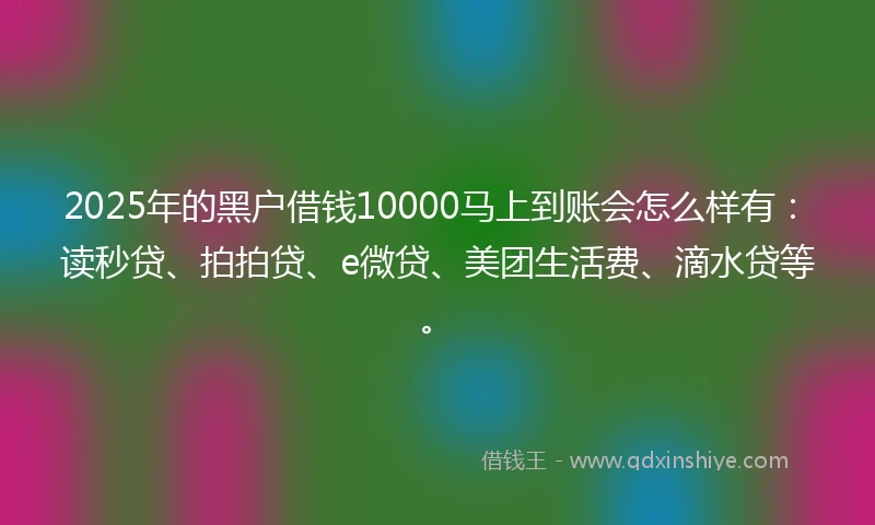 2025年的黑户借钱10000马上到账会怎么样有：读秒贷、拍拍贷、e微贷、美团生活费、滴水贷等。