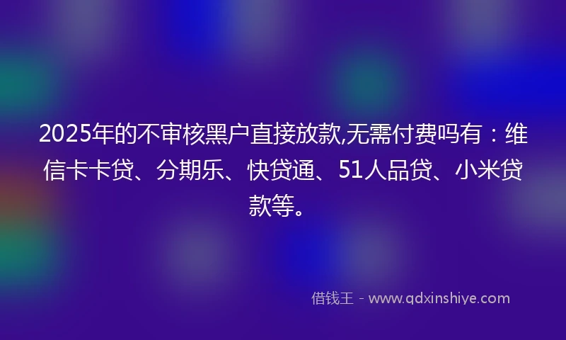 2025年的不审核黑户直接放款,无需付费吗有：维信卡卡贷、分期乐、快贷通、51人品贷、小米贷款等。