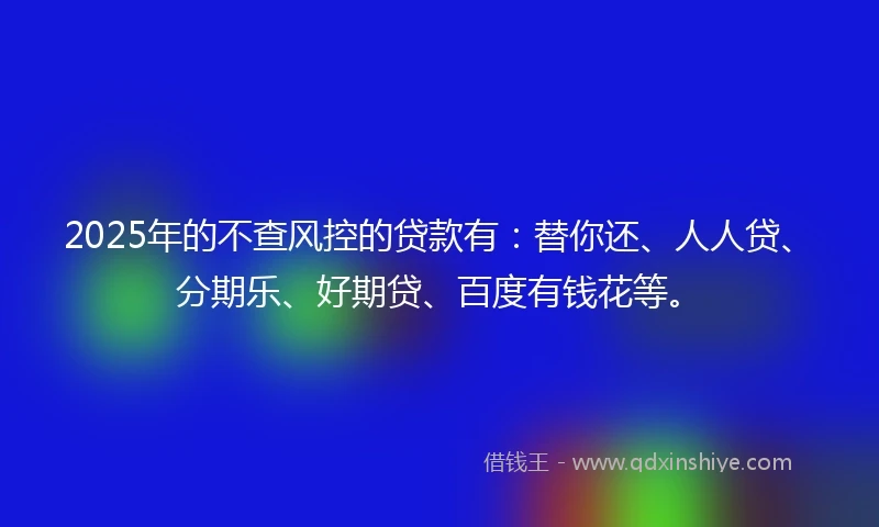 2025年的不查风控的贷款有：替你还、人人贷、分期乐、好期贷、百度有钱花等。