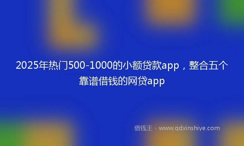 2025年热门500-1000的小额贷款app，整合五个靠谱借钱的网贷app