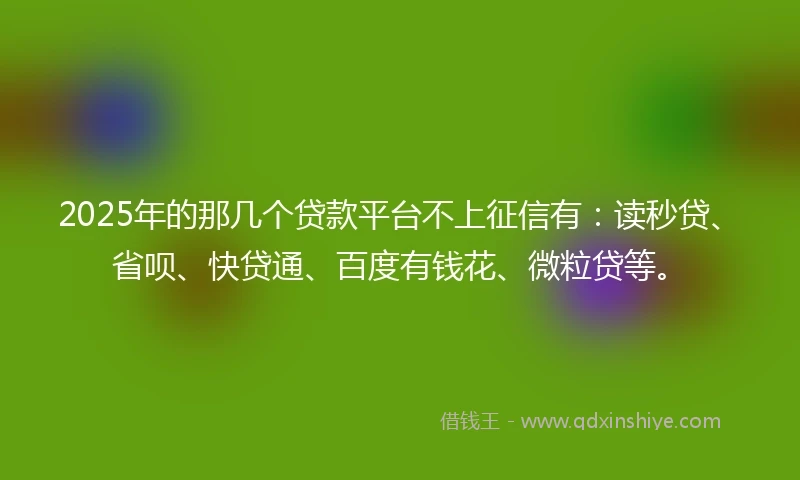 2025年的那几个贷款平台不上征信有：读秒贷、省呗、快贷通、百度有钱花、微粒贷等。