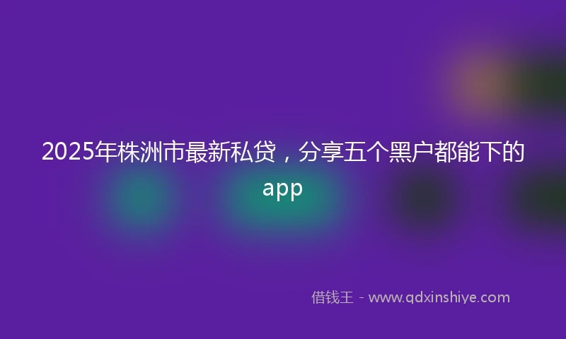 2025年株洲市最新私贷，分享五个黑户都能下的app