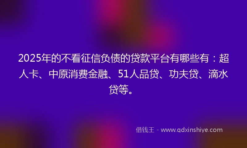 2025年的不看征信负债的贷款平台有哪些有：超人卡、中原消费金融、51人品贷、功夫贷、滴水贷等。