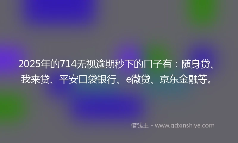 2025年的714无视逾期秒下的口子有：随身贷、我来贷、平安口袋银行、e微贷、京东金融等。