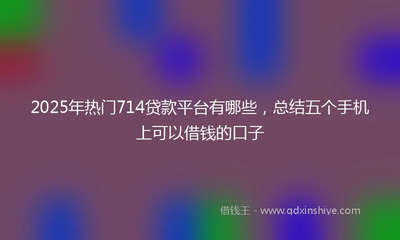 2025年热门714贷款平台有哪些，总结五个手机上可以借钱的口子