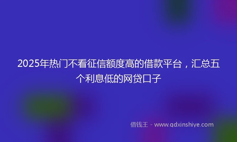 2025年热门不看征信额度高的借款平台，汇总五个利息低的网贷口子