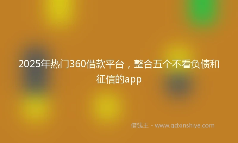 2025年热门360借款平台，整合五个不看负债和征信的app