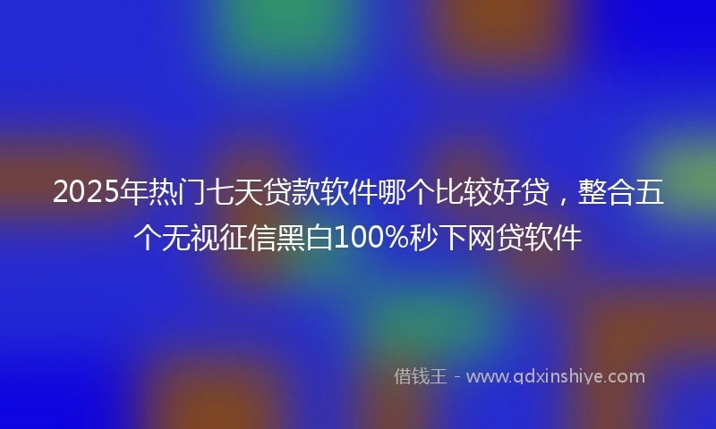 2025年热门七天贷款软件哪个比较好贷,整合五个无视征信黑白100%秒下网贷软件