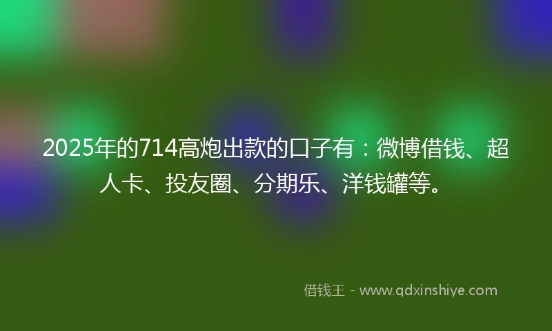 2025年的714高炮出款的口子有：微博借钱、超人卡、投友圈、分期乐、洋钱罐等。