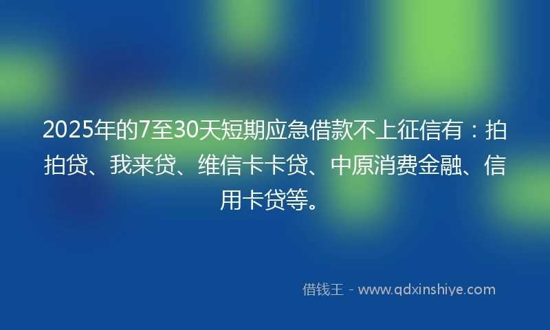 2025年的7至30天短期应急借款不上征信有：拍拍贷、我来贷、维信卡卡贷、中原消费金融、信用卡贷等。