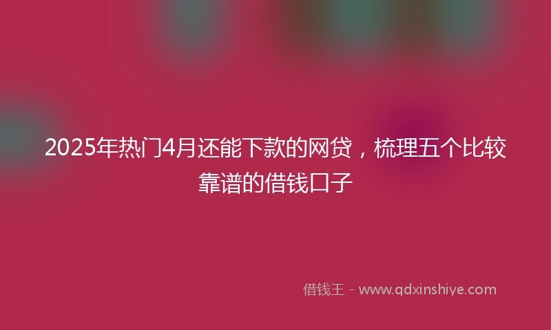 2025年热门4月还能下款的网贷,梳理五个比较靠谱的借钱口子