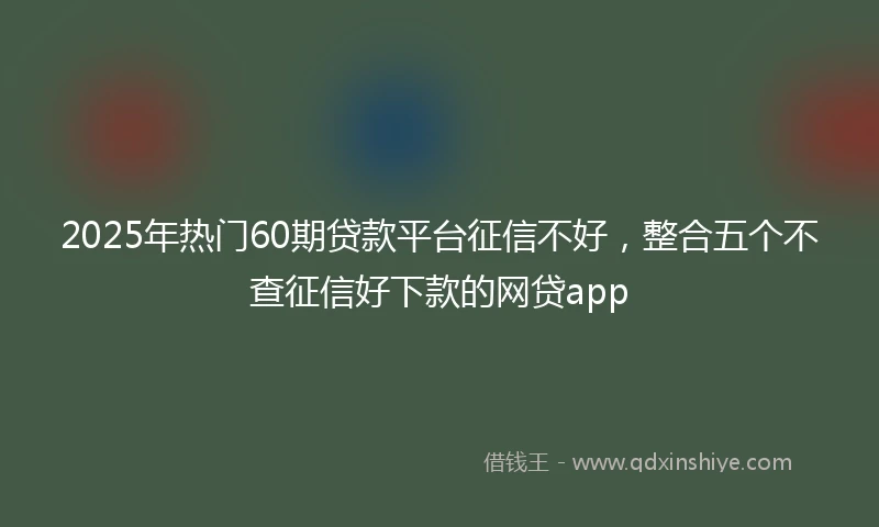 2025年热门60期贷款平台征信不好，整合五个不查征信好下款的网贷app