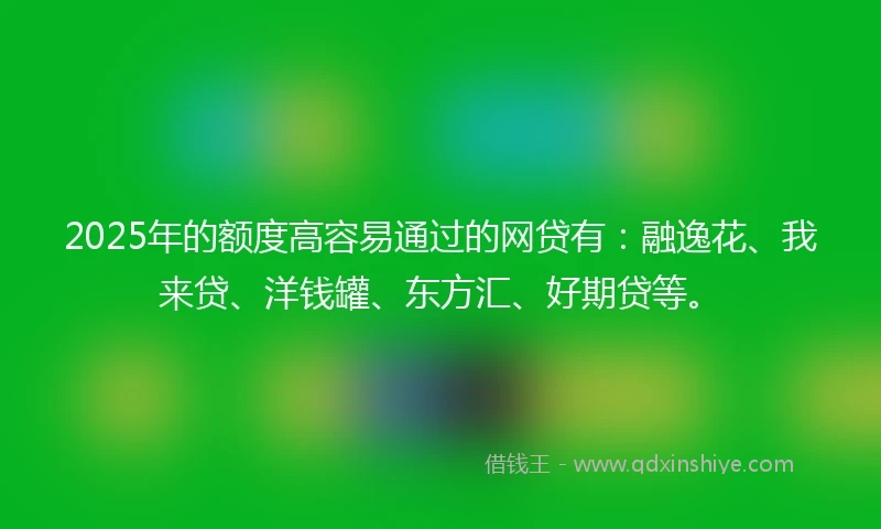 2025年的额度高容易通过的网贷有：融逸花、我来贷、洋钱罐、东方汇、好期贷等。