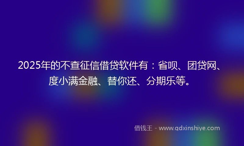 2025年的不查征信借贷软件有：省呗、团贷网、度小满金融、替你还、分期乐等。