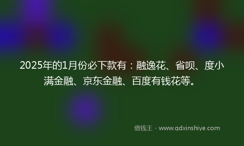 2025年的1月份必下款有：融逸花、省呗、度小满金融、京东金融、百度有钱花等。