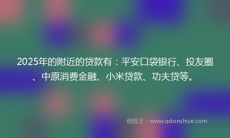 2025年的附近的贷款有：平安口袋银行、投友圈、中原消费金融、小米贷款、功夫贷等。