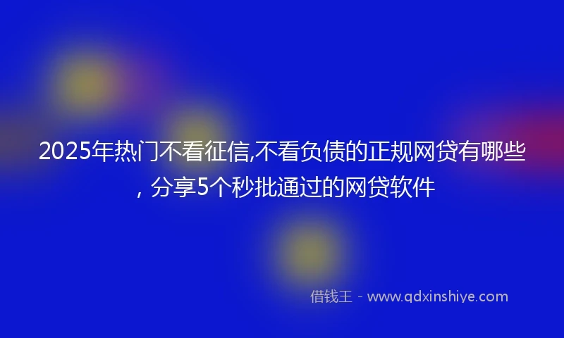 2025年热门不看征信,不看负债的正规网贷有哪些,分享5个秒批通过的网贷软件