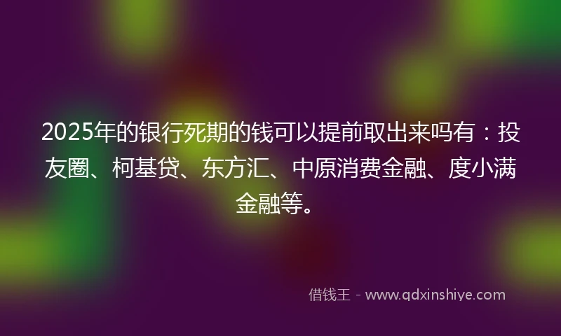 2025年的银行死期的钱可以提前取出来吗有：投友圈、柯基贷、东方汇、中原消费金融、度小满金融等。
