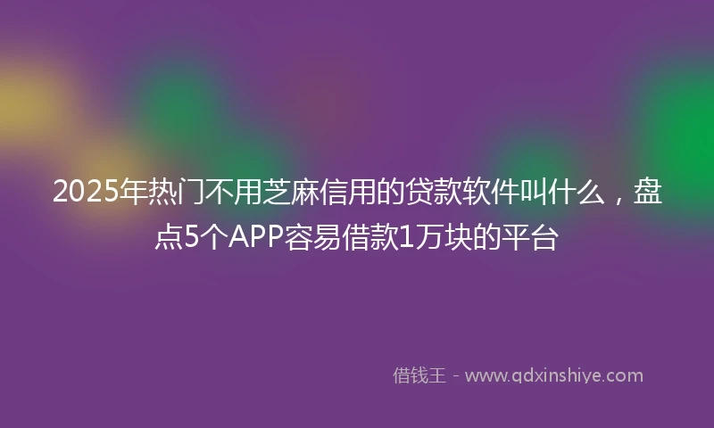 2025年热门不用芝麻信用的贷款软件叫什么，盘点5个APP容易借款1万块的平台