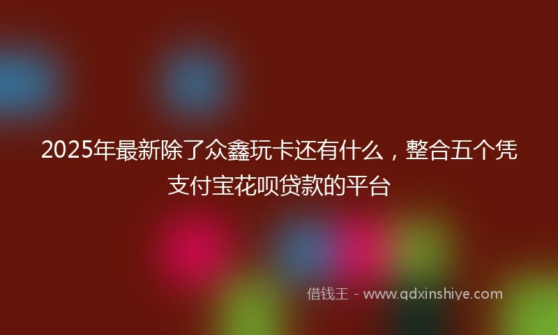 2025年最新除了众鑫玩卡还有什么，整合五个凭支付宝花呗贷款的平台